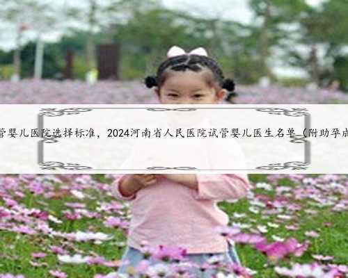 河南试管婴儿医院选择标准，2024河南省人民医院试管婴儿医生名单（附助孕成