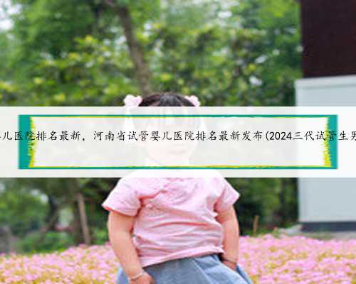 河南省试管婴儿医院排名最新，河南省试管婴儿医院排名最新发布(2024三代试管
