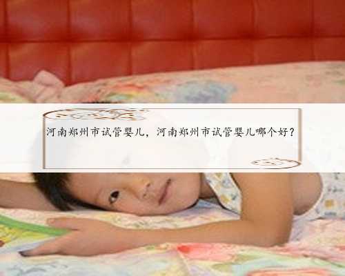 河南郑州市试管婴儿，河南郑州市试管婴儿哪个好？